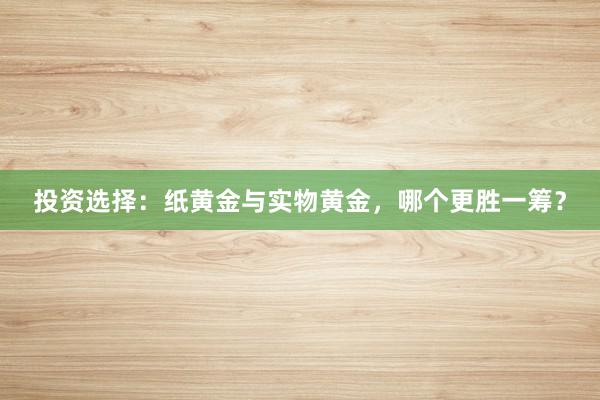 投资选择：纸黄金与实物黄金，哪个更胜一筹？
