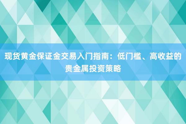 现货黄金保证金交易入门指南：低门槛、高收益的贵金属投资策略