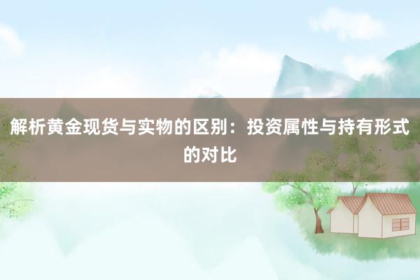 解析黄金现货与实物的区别：投资属性与持有形式的对比