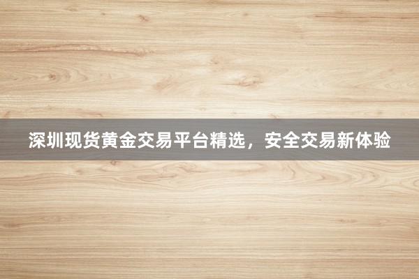 深圳现货黄金交易平台精选，安全交易新体验