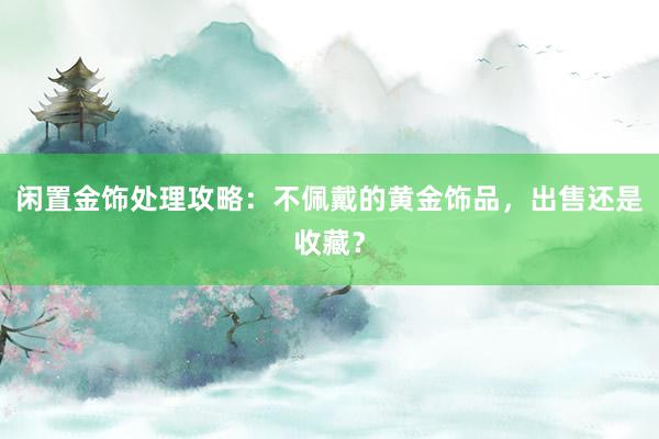 闲置金饰处理攻略：不佩戴的黄金饰品，出售还是收藏？