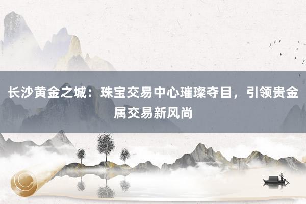 长沙黄金之城：珠宝交易中心璀璨夺目，引领贵金属交易新风尚